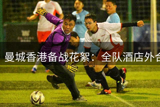 曼城香港备战花絮：全队酒店外合影热身，友谊赛前状态调整